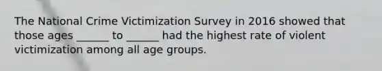 The National Crime Victimization Survey in 2016 showed that those ages ______ to ______ had the highest rate of violent victimization among all age groups.