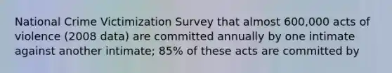 National Crime Victimization Survey that almost 600,000 acts of violence (2008 data) are committed annually by one intimate against another intimate; 85% of these acts are committed by