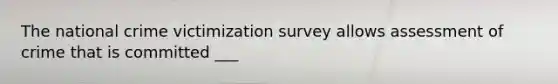 The national crime victimization survey allows assessment of crime that is committed ___