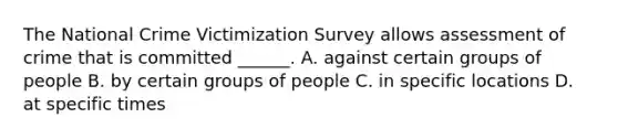 The National Crime Victimization Survey allows assessment of crime that is committed ______. A. against certain groups of people B. by certain groups of people C. in specific locations D. at specific times