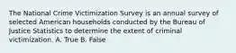 The National Crime Victimization Survey is an annual survey of selected American households conducted by the Bureau of Justice Statistics to determine the extent of criminal victimization. A. True B. False