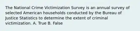 The National Crime Victimization Survey is an annual survey of selected American households conducted by the Bureau of Justice Statistics to determine the extent of criminal victimization. A. True B. False