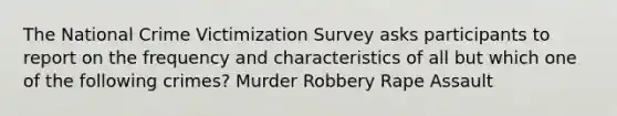 The National Crime Victimization Survey asks participants to report on the frequency and characteristics of all but which one of the following crimes? Murder Robbery Rape Assault