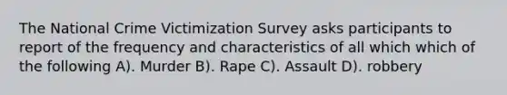 The National Crime Victimization Survey asks participants to report of the frequency and characteristics of all which which of the following A). Murder B). Rape C). Assault D). robbery