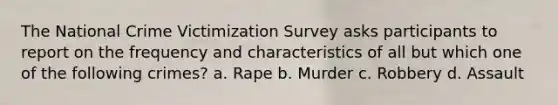 The National Crime Victimization Survey asks participants to report on the frequency and characteristics of all but which one of the following crimes? a. Rape b. Murder c. Robbery d. Assault