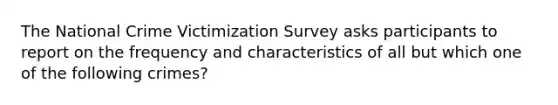 The National Crime Victimization Survey asks participants to report on the frequency and characteristics of all but which one of the following crimes?