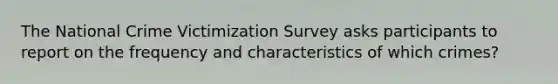 The National Crime Victimization Survey asks participants to report on the frequency and characteristics of which crimes?