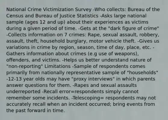 National Crime Victimization Survey -Who collects: Bureau of the Census and Bureau of Justice Statistics -Asks large national sample (ages 12 and up) about their experiences as victims during a given period of time. -Gets at the "dark figure of crime" -Collects information on 7 crimes: Rape, sexual assault, robbery, assault, theft, household burglary, motor vehicle theft. -Gives us variations in crime by region, season, time of day, place, etc. -Gathers information about crimes (e.g use of weapons), offenders, and victims. -Helps us better understand nature of "non-reporting" Limitations -Sample of respondents comes primarily from nationally representative sample of "households" -12-13 year olds may have "proxy interviews" in which parents answer questions for them. -Rapes and sexual assaults underreported -Recall error=respondents simply cannot remember some incidents. -Telescoping= respondents may not accurately recall when an incident occurred; bring events from the past forward in time.