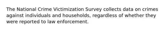 The National Crime Victimization Survey collects data on crimes against individuals and households, regardless of whether they were reported to law enforcement.