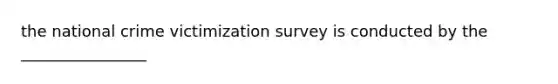 the national crime victimization survey is conducted by the ________________