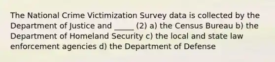 The National Crime Victimization Survey data is collected by the Department of Justice and _____ (2) a) the Census Bureau b) the Department of Homeland Security c) the local and state law enforcement agencies d) the Department of Defense