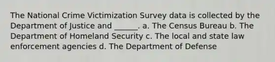 The National Crime Victimization Survey data is collected by the Department of Justice and ______. a. The Census Bureau b. The Department of Homeland Security c. The local and state law enforcement agencies d. The Department of Defense