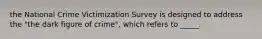 the National Crime Victimization Survey is designed to address the "the dark figure of crime", which refers to _____.