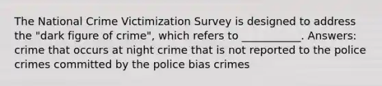 The National Crime Victimization Survey is designed to address the "dark figure of crime", which refers to ___________. Answers: crime that occurs at night crime that is not reported to the police crimes committed by the police bias crimes