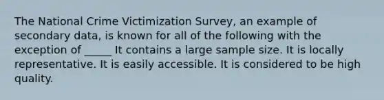 The National Crime Victimization Survey, an example of secondary data, is known for all of the following with the exception of _____ It contains a large sample size. It is locally representative. It is easily accessible. It is considered to be high quality.