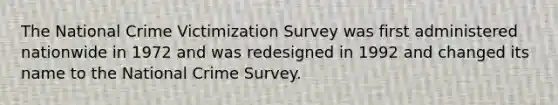 The National Crime Victimization Survey was first administered nationwide in 1972 and was redesigned in 1992 and changed its name to the National Crime Survey.