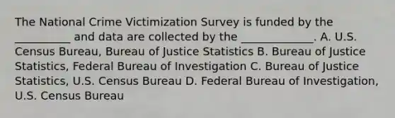 The National Crime Victimization Survey is funded by the __________ and data are collected by the _____________. A. U.S. Census Bureau, Bureau of Justice Statistics B. Bureau of Justice Statistics, Federal Bureau of Investigation C. Bureau of Justice Statistics, U.S. Census Bureau D. Federal Bureau of Investigation, U.S. Census Bureau