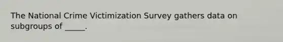 The National Crime Victimization Survey gathers data on subgroups of _____.