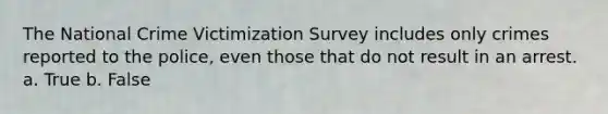 The National Crime Victimization Survey includes only crimes reported to the police, even those that do not result in an arrest. a. True b. False