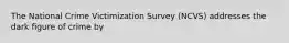 The National Crime Victimization Survey (NCVS) addresses the dark figure of crime by