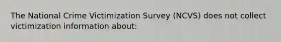 The National Crime Victimization Survey (NCVS) does not collect victimization information about: