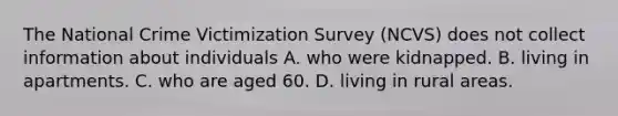 The National Crime Victimization Survey (NCVS) does not collect information about individuals A. who were kidnapped. B. living in apartments. C. who are aged 60. D. living in rural areas.