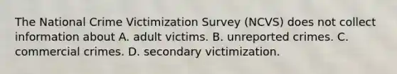 The National Crime Victimization Survey (NCVS) does not collect information about A. adult victims. B. unreported crimes. C. commercial crimes. D. secondary victimization.