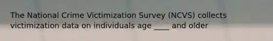 The National Crime Victimization Survey (NCVS) collects victimization data on individuals age ____ and older