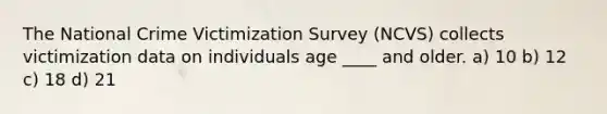 The National Crime Victimization Survey (NCVS) collects victimization data on individuals age ____ and older. a) 10 b) 12 c) 18 d) 21