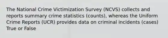 The National Crime Victimization Survey (NCVS) collects and reports summary crime statistics (counts), whereas the Uniform Crime Reports (UCR) provides data on criminal incidents (cases) True or False