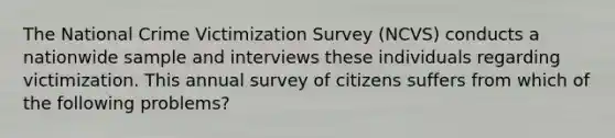 The National Crime Victimization Survey (NCVS) conducts a nationwide sample and interviews these individuals regarding victimization. This annual survey of citizens suffers from which of the following problems?