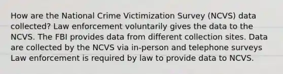 How are the National Crime Victimization Survey (NCVS) data collected? Law enforcement voluntarily gives the data to the NCVS. The FBI provides data from different collection sites. Data are collected by the NCVS via in-person and telephone surveys Law enforcement is required by law to provide data to NCVS.