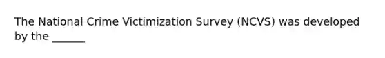 The National Crime Victimization Survey (NCVS) was developed by the ______