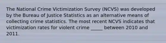 The National Crime Victimization Survey (NCVS) was developed by the Bureau of Justice Statistics as an alternative means of collecting crime statistics. The most recent NCVS indicates that victimization rates for violent crime _____ between 2010 and 2011.