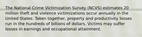 The National Crime Victimization Survey (NCVS) estimates 20 million theft and violence victimizations occur annually in the United States. Taken together, property and productivity losses run in the hundreds of billions of dollars. Victims may suffer losses in earnings and occupational attainment.