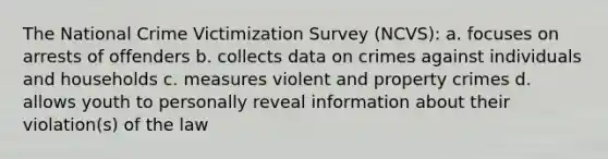 The National Crime Victimization Survey (NCVS): a. focuses on arrests of offenders b. collects data on crimes against individuals and households c. measures violent and property crimes d. allows youth to personally reveal information about their violation(s) of the law