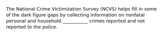 The National Crime Victimization Survey (NCVS) helps fill in some of the dark figure gaps by collecting information on nonfatal personal and household ___________ crimes reported and not reported to the police.