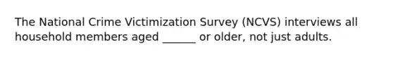 The National Crime Victimization Survey (NCVS) interviews all household members aged ______ or older, not just adults.