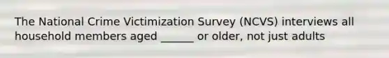 The National Crime Victimization Survey (NCVS) interviews all household members aged ______ or older, not just adults