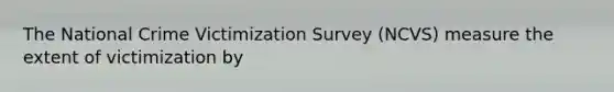 The National Crime Victimization Survey (NCVS) measure the extent of victimization by