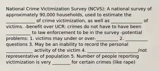 National Crime Victimization Survey (NCVS): A national survey of approximately 90,000 households, used to estimate the _____________ of crime victimization, as well as ______________ of victims. -benefit over UCR: crimes do not have to have been ___________ to law enforcement to be in the survey -potential problems: 1. victims may under or over-__________ 2. __________ questions 3. May be an inability to record the personal ____________ activity of the victim 4. _____________ _________/not representative of population 5. Number of people reporting victimization is very ________ for certain crimes (like rape)