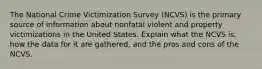 The National Crime Victimization Survey (NCVS) is the primary source of information about nonfatal violent and property victimizations in the United States. Explain what the NCVS is, how the data for it are gathered, and the pros and cons of the NCVS.