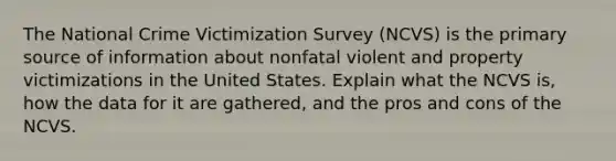 The National Crime Victimization Survey (NCVS) is the primary source of information about nonfatal violent and property victimizations in the United States. Explain what the NCVS is, how the data for it are gathered, and the pros and cons of the NCVS.