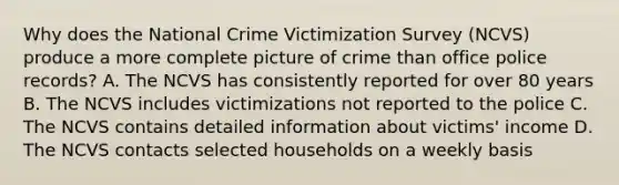 Why does the National Crime Victimization Survey (NCVS) produce a more complete picture of crime than office police records? A. The NCVS has consistently reported for over 80 years B. The NCVS includes victimizations not reported to the police C. The NCVS contains detailed information about victims' income D. The NCVS contacts selected households on a weekly basis