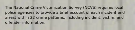 The National Crime Victimization Survey (NCVS) requires local police agencies to provide a brief account of each incident and arrest within 22 crime patterns, including incident, victim, and offender information.