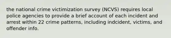 the national crime victimization survey (NCVS) requires local police agencies to provide a brief account of each incident and arrest within 22 crime patterns, including indcident, victims, and offender info.