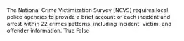 The National Crime Victimization Survey (NCVS) requires local police agencies to provide a brief account of each incident and arrest within 22 crimes patterns, including incident, victim, and offender information. True False