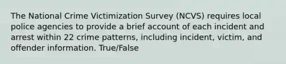 The National Crime Victimization Survey (NCVS) requires local police agencies to provide a brief account of each incident and arrest within 22 crime patterns, including incident, victim, and offender information. True/False