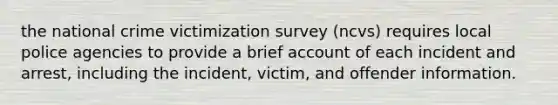 the national crime victimization survey (ncvs) requires local police agencies to provide a brief account of each incident and arrest, including the incident, victim, and offender information.