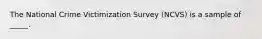 The National Crime Victimization Survey (NCVS) is a sample of _____.